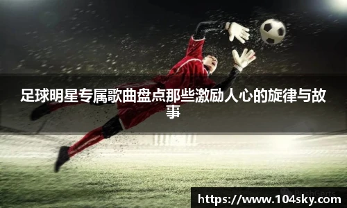 足球明星专属歌曲盘点那些激励人心的旋律与故事